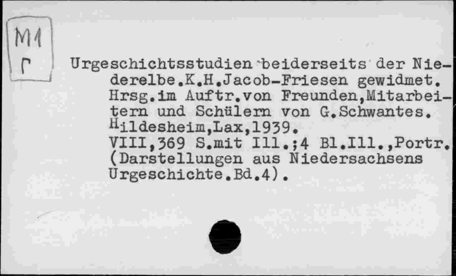 ﻿
Urgeschichtsstudien.'beiderseits der Niederelbe.К.H. Jac ob-Friesen gewidmet. Hrsg.im Auftr.von Freunden,Mitarbeitern und Schülern von G.Schwantes. Hildesheim,Lax,1939. VIII,369 S.mit Ill.;4 B1.I11.,Portr. (Darstellungen aus Niedersachsens Urgeschichte.Bd.4).